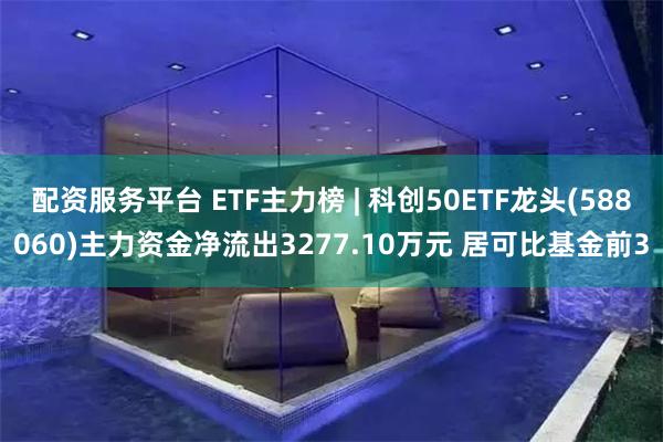 配资服务平台 ETF主力榜 | 科创50ETF龙头(588060)主力资金净流出3277.10万元 居可比基金前3