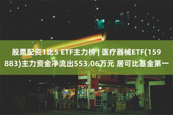 股票配资1比5 ETF主力榜 | 医疗器械ETF(159883)主力资金净流出553.06万元 居可比基金第一