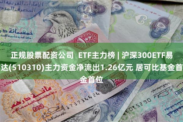 正规股票配资公司  ETF主力榜 | 沪深300ETF易方达(510310)主力资金净流出1.26亿元 居可比基金首位