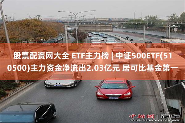 股票配资网大全 ETF主力榜 | 中证500ETF(510500)主力资金净流出2.03亿元 居可比基金第一