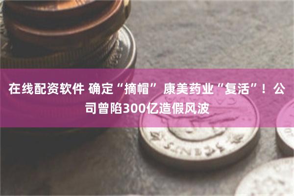 在线配资软件 确定“摘帽” 康美药业“复活”！公司曾陷300亿造假风波