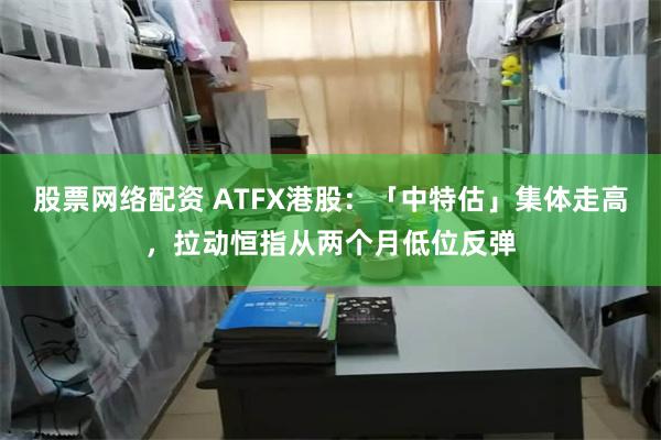 股票网络配资 ATFX港股：「中特估」集体走高，拉动恒指从两个月低位反弹