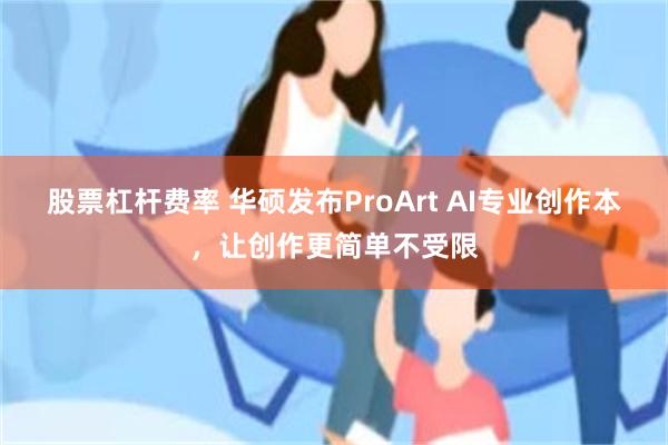 股票杠杆费率 华硕发布ProArt AI专业创作本，让创作更简单不受限