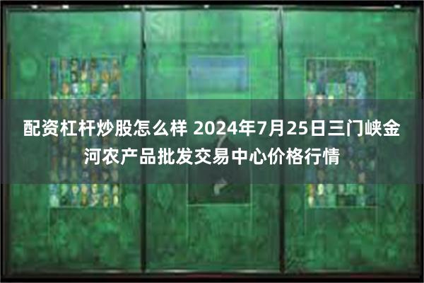 配资杠杆炒股怎么样 2024年7月25日三门峡金河农产品批发交易中心价格行情