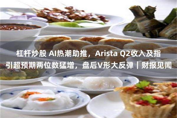 杠杆炒股 AI热潮助推，Arista Q2收入及指引超预期两位数猛增，盘后V形大反弹｜财报见闻