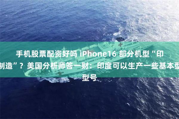 手机股票配资好吗 iPhone16 部分机型“印度制造”？美国分析师答一财：印度可以生产一些基本型号