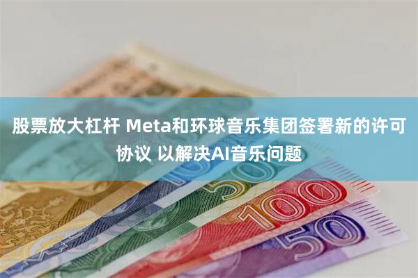 股票放大杠杆 Meta和环球音乐集团签署新的许可协议 以解决AI音乐问题