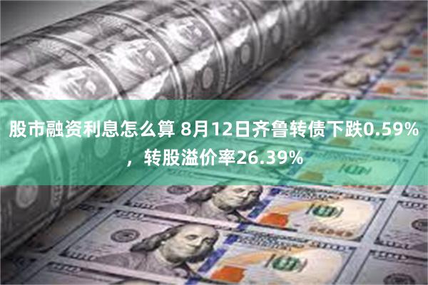 股市融资利息怎么算 8月12日齐鲁转债下跌0.59%，转股溢价率26.39%