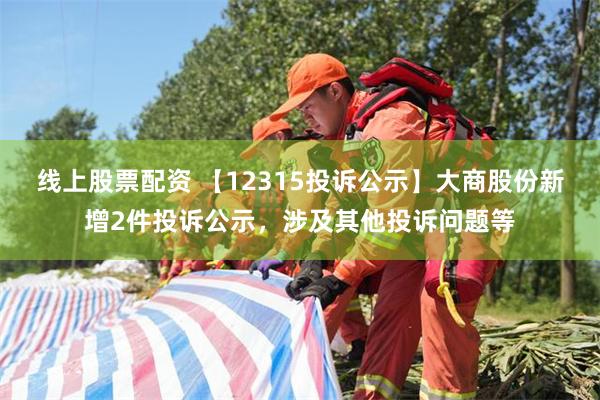 线上股票配资 【12315投诉公示】大商股份新增2件投诉公示，涉及其他投诉问题等