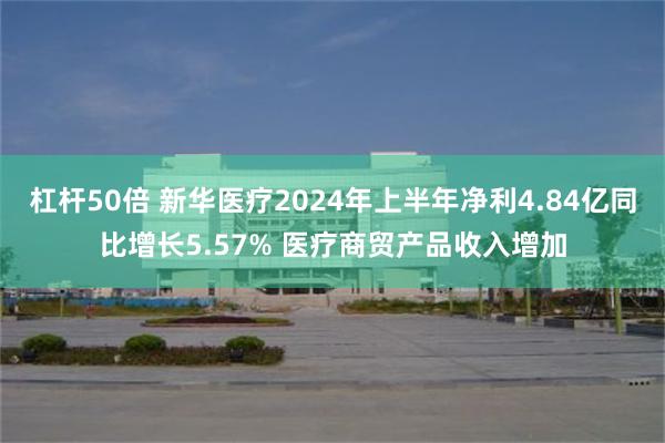 杠杆50倍 新华医疗2024年上半年净利4.84亿同比增长5.57% 医疗商贸产品收入增加