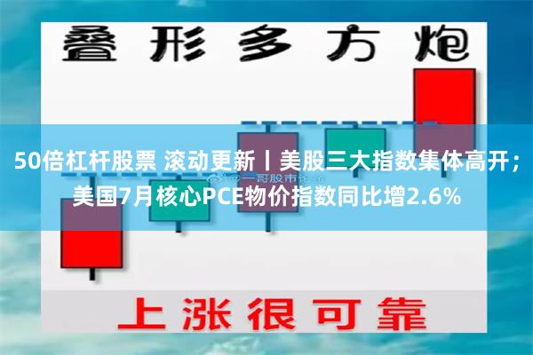 50倍杠杆股票 滚动更新丨美股三大指数集体高开；美国7月核心PCE物价指数同比增2.6%