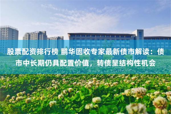 股票配资排行榜 鹏华固收专家最新债市解读：债市中长期仍具配置价值，转债呈结构性机会