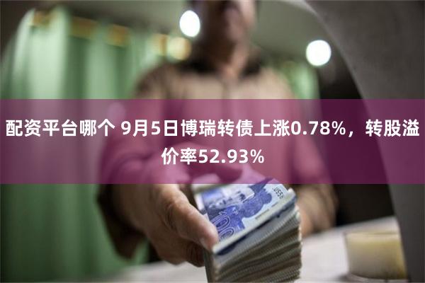 配资平台哪个 9月5日博瑞转债上涨0.78%，转股溢价率52.93%