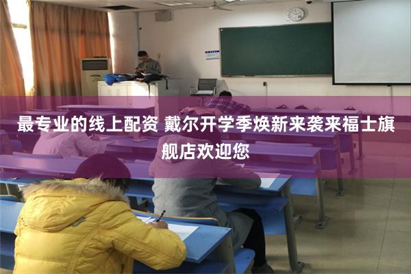 最专业的线上配资 戴尔开学季焕新来袭来福士旗舰店欢迎您