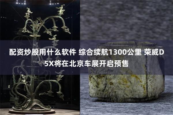 配资炒股用什么软件 综合续航1300公里 荣威D5X将在北京车展开启预售