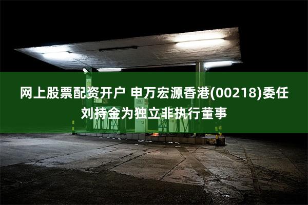 网上股票配资开户 申万宏源香港(00218)委任刘持金为独立非执行董事