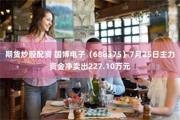 期货炒股配资 国博电子（688375）7月25日主力资金净卖出227.10万元