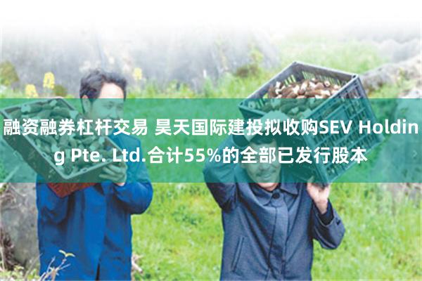 融资融券杠杆交易 昊天国际建投拟收购SEV Holding Pte. Ltd.合计55%的全部已发行股本