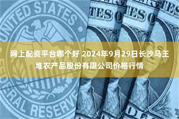 网上配资平台哪个好 2024年9月29日长沙马王堆农产品股份有限公司价格行情