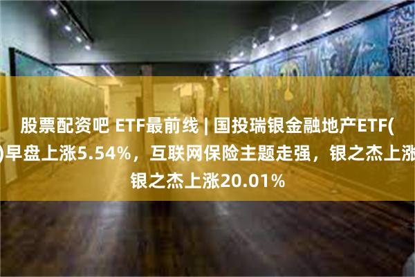 股票配资吧 ETF最前线 | 国投瑞银金融地产ETF(159933)早盘上涨5.54%，互联网保险主题走强，银之杰上涨20.01%