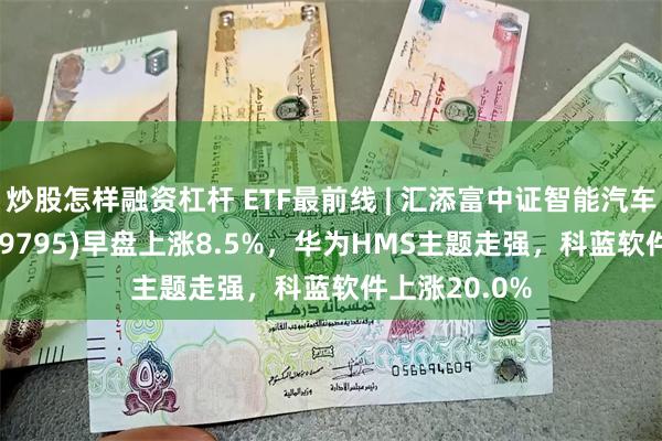 炒股怎样融资杠杆 ETF最前线 | 汇添富中证智能汽车主题ETF(159795)早盘上涨8.5%，华为HMS主题走强，科蓝软件上涨20.0%