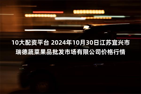 10大配资平台 2024年10月30日江苏宜兴市瑞德蔬菜果品批发市场有限公司价格行情