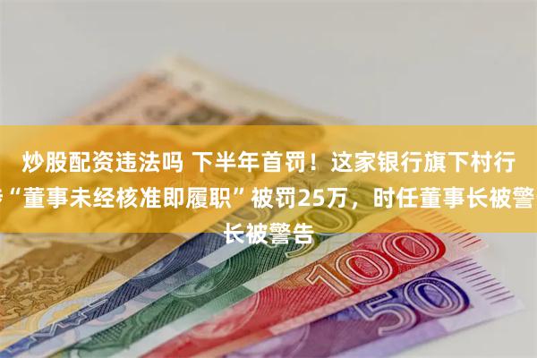 炒股配资违法吗 下半年首罚！这家银行旗下村行涉“董事未经核准即履职”被罚25万，时任董事长被警告