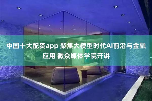 中国十大配资app 聚焦大模型时代AI前沿与金融应用 微众媒体学院开讲