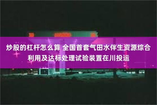 炒股的杠杆怎么算 全国首套气田水伴生资源综合利用及达标处理试验装置在川投运