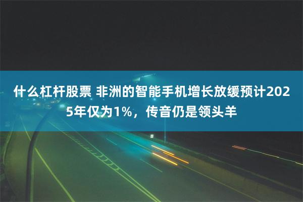 什么杠杆股票 非洲的智能手机增长放缓预计2025年仅为1%，传音仍是领头羊