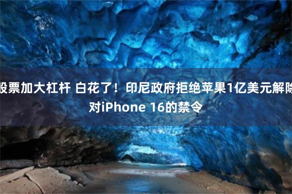 股票加大杠杆 白花了！印尼政府拒绝苹果1亿美元解除对iPhone 16的禁令