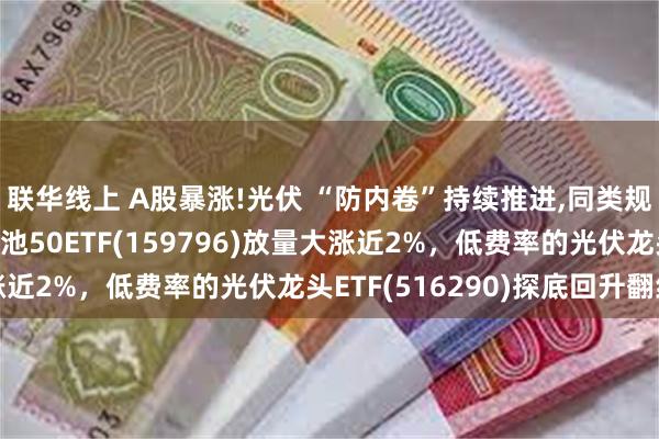 联华线上 A股暴涨!光伏 “防内卷”持续推进,同类规模最大、低费率的电池50ETF(159796)放量大涨近2%，低费率的光伏龙头ETF(516290)探底回升翻红