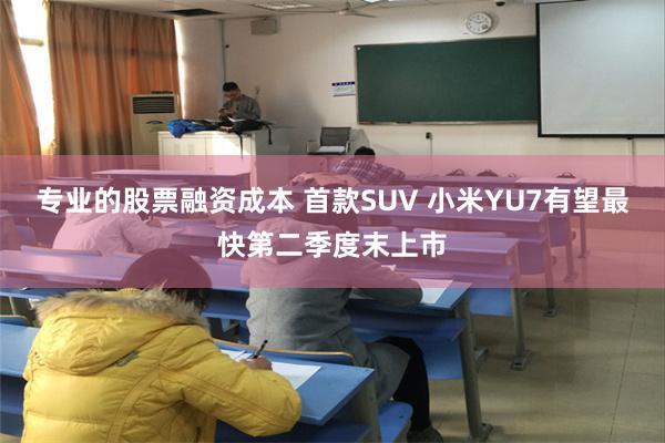 专业的股票融资成本 首款SUV 小米YU7有望最快第二季度末上市