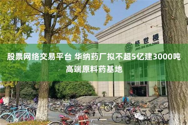 股票网络交易平台 华纳药厂拟不超5亿建3000吨高端原料药基地